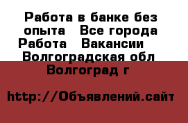 Работа в банке без опыта - Все города Работа » Вакансии   . Волгоградская обл.,Волгоград г.
